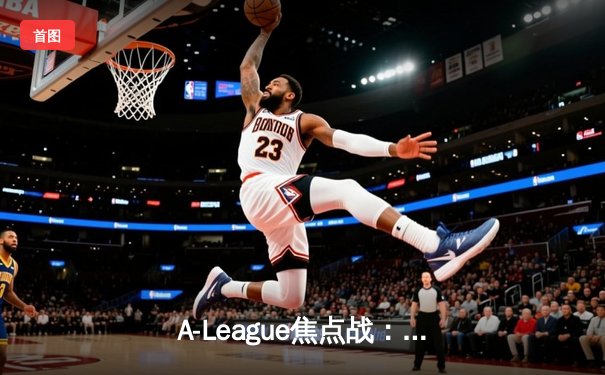 A-League焦点战：悉尼FC险胜墨尔本胜利，CCTV5直播引爆收视热潮