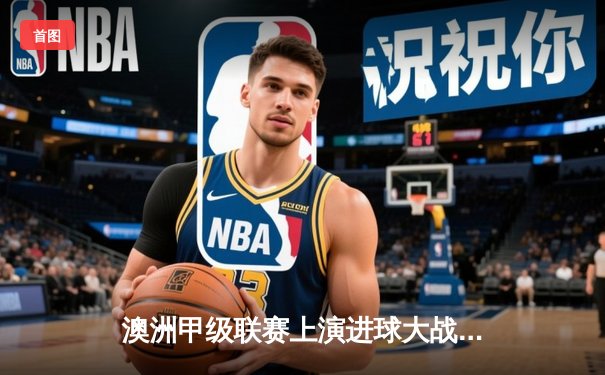 澳洲甲级联赛上演进球大战 惠灵顿凤凰3-2绝杀悉尼FC登顶积分榜